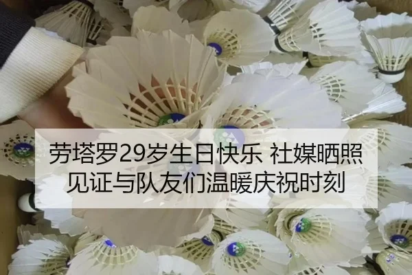 劳塔罗29岁生日快乐 社媒晒照见证与队友们温暖庆祝时刻